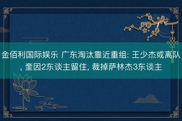 金佰利国际娱乐 广东淘汰靠近重组: 王少杰或离队， 奎因2东谈主留住， 裁掉萨林杰3东谈主