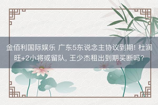 金佰利国际娱乐 广东5东说念主协议到期! 杜润旺+2小将或留队， 王少杰租出到期买断吗?