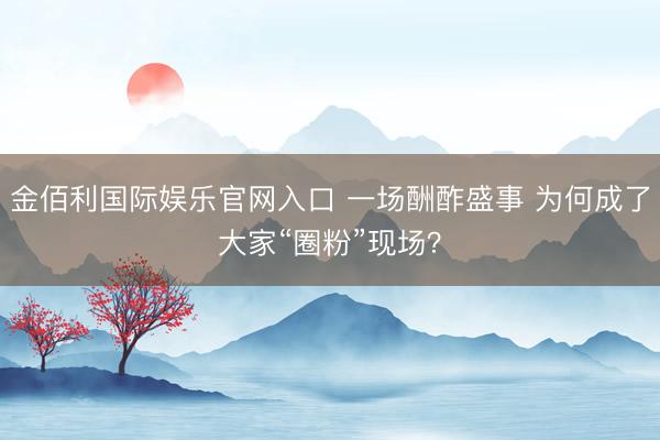 金佰利国际娱乐官网入口 一场酬酢盛事 为何成了大家“圈粉”现场？