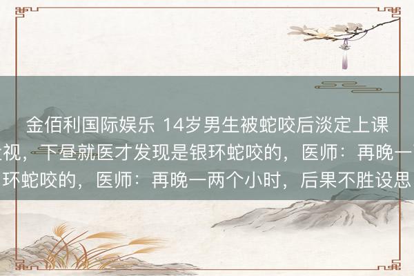 金佰利国际娱乐 14岁男生被蛇咬后淡定上课，看黑板暗昧觉得是近视，下昼就医才发现是银环蛇咬的，医师：再晚一两个小时，后果不胜设思