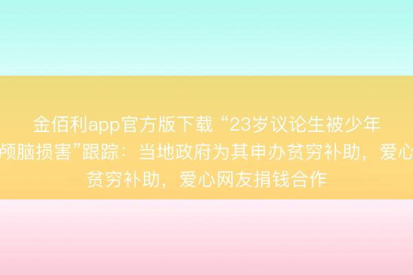 金佰利app官方版下载 “23岁议论生被少年无证驾车撞致颅脑损害”跟踪：当地政府为其申办贫穷补助，爱心网友捐钱合作