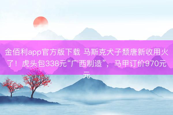 金佰利app官方版下载 马斯克犬子颓唐新收用火了!虎头包338元“广西制造”,马甲订价970元