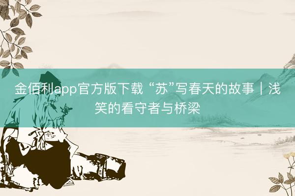 金佰利app官方版下载 “苏”写春天的故事｜浅笑的看守者与桥梁