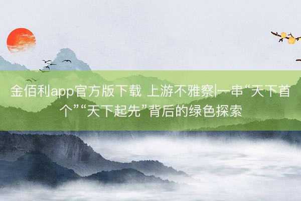 金佰利app官方版下载 上游不雅察|一串“天下首个”“天下起先”背后的绿色探索