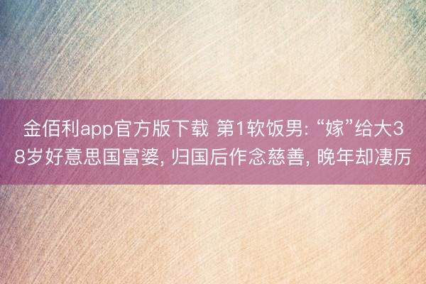 金佰利app官方版下载 第1软饭男: “嫁”给大38岁好意思国富婆， 归国后作念慈善， 晚年却凄厉