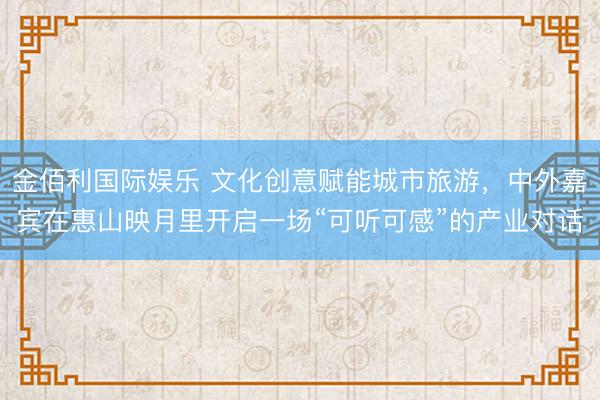 金佰利国际娱乐 文化创意赋能城市旅游，中外嘉宾在惠山映月里开启一场“可听可感”的产业对话