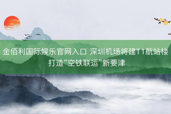 金佰利国际娱乐官网入口 深圳机场将建T1航站楼 打造“空铁联运”新要津