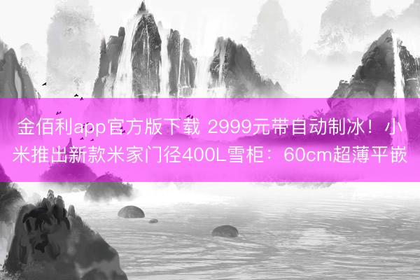 金佰利app官方版下载 2999元带自动制冰！小米推出新款米家门径400L雪柜：60cm超薄平嵌