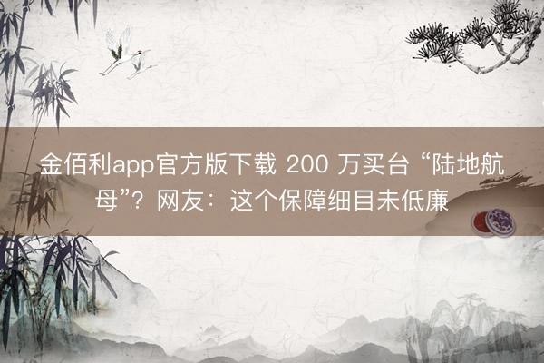 金佰利app官方版下载 200 万买台 “陆地航母”？网友：这个保障细目未低廉