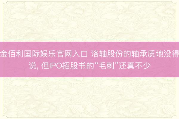 金佰利国际娱乐官网入口 洛轴股份的轴承质地没得说， 但IPO招股书的“毛刺”还真不少