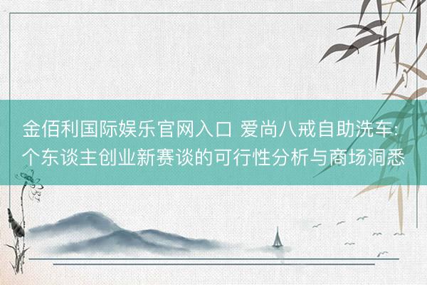 金佰利国际娱乐官网入口 爱尚八戒自助洗车: 个东谈主创业新赛谈的可行性分析与商场洞悉