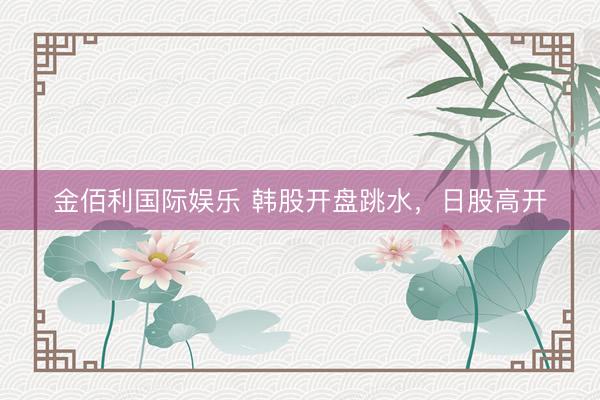 金佰利国际娱乐 韩股开盘跳水，日股高开