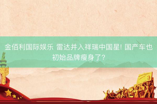 金佰利国际娱乐 雷达并入祥瑞中国星! 国产车也初始品牌瘦身了?