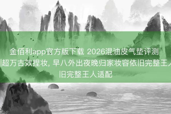 金佰利app官方版下载 2026混油皮气垫评测 TOP6|超万古效捏妆， 早八外出夜晚归家妆容依旧完整王人适配