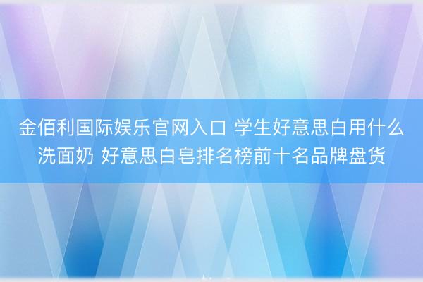金佰利国际娱乐官网入口 学生好意思白用什么洗面奶 好意思白皂排名榜前十名品牌盘货