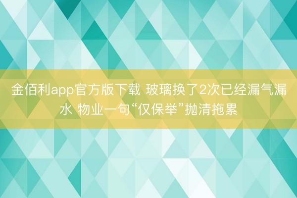 金佰利app官方版下载 玻璃换了2次已经漏气漏水 物业一句“仅保举”抛清拖累