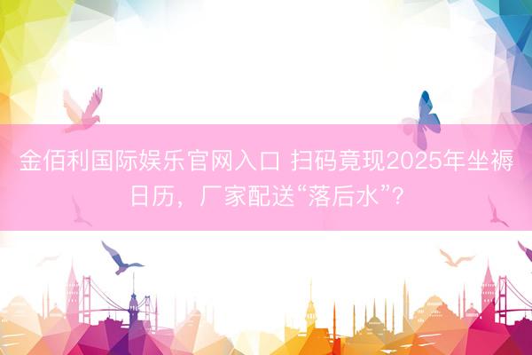 金佰利国际娱乐官网入口 扫码竟现2025年坐褥日历，厂家配送“落后水”？
