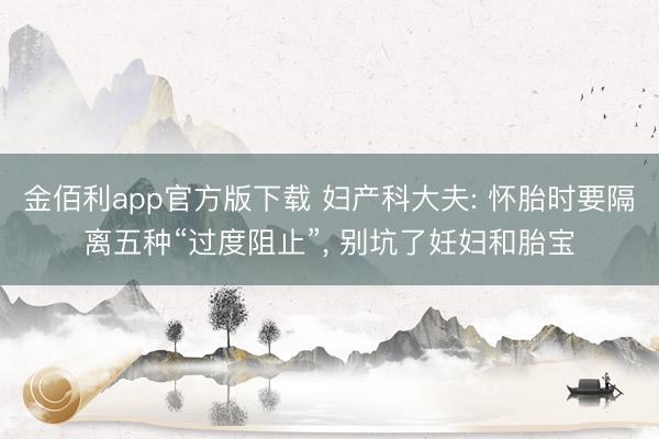 金佰利app官方版下载 妇产科大夫: 怀胎时要隔离五种“过度阻止”， 别坑了妊妇和胎宝
