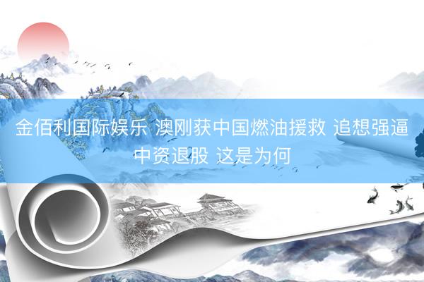 金佰利国际娱乐 澳刚获中国燃油援救 追想强逼中资退股 这是为何