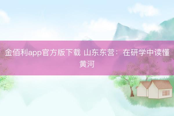 金佰利app官方版下载 山东东营：在研学中读懂黄河