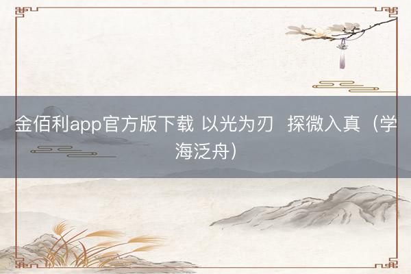 金佰利app官方版下载 以光为刃  探微入真（学海泛舟）