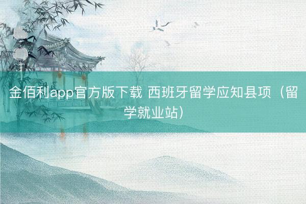 金佰利app官方版下载 西班牙留学应知县项（留学就业站）