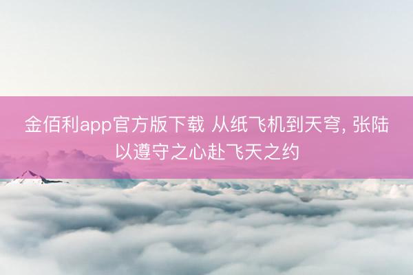 金佰利app官方版下载 从纸飞机到天穹， 张陆以遵守之心赴飞天之约