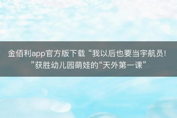 金佰利app官方版下载 “我以后也要当宇航员! ”获胜幼儿园萌娃的“天外第一课”