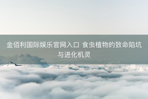 金佰利国际娱乐官网入口 食虫植物的致命陷坑与进化机灵