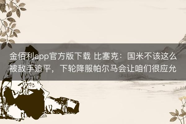 金佰利app官方版下载 比塞克：国米不该这么被敌手追平，下轮降服帕尔马会让咱们很应允