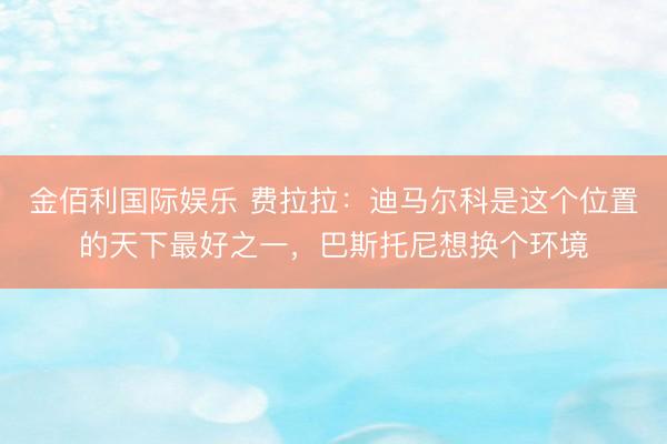 金佰利国际娱乐 费拉拉：迪马尔科是这个位置的天下最好之一，巴斯托尼想换个环境