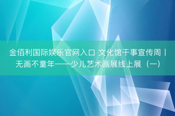金佰利国际娱乐官网入口 文化馆干事宣传周丨无画不童年——少儿艺术画展线上展（一）