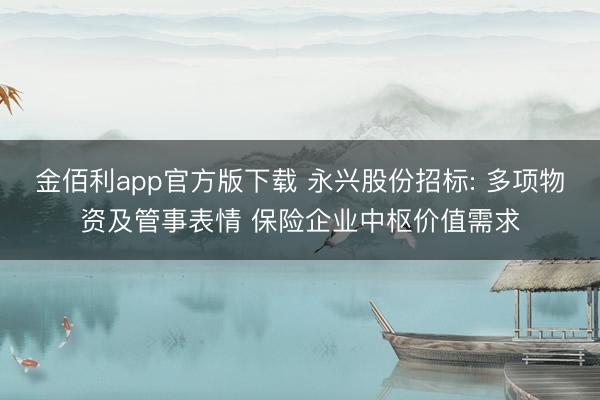 金佰利app官方版下载 永兴股份招标: 多项物资及管事表情 保险企业中枢价值需求