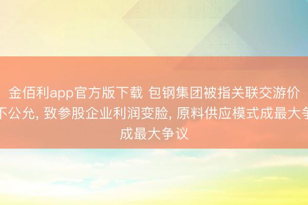 金佰利app官方版下载 包钢集团被指关联交游价钱不公允， 致参股企业利润变脸， 原料供应模式成最大争议