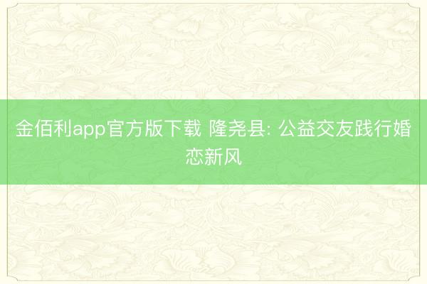 金佰利app官方版下载 隆尧县: 公益交友践行婚恋新风