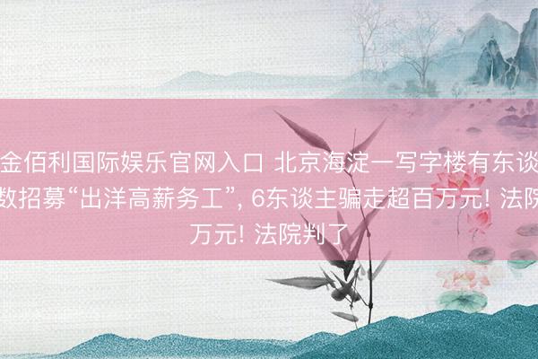金佰利国际娱乐官网入口 北京海淀一写字楼有东谈主多数招募“出洋高薪务工”， 6东谈主骗走超百万元! 法院判了