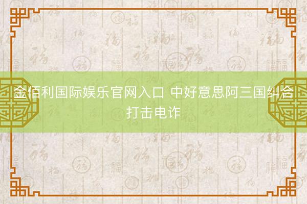 金佰利国际娱乐官网入口 中好意思阿三国纠合打击电诈