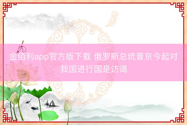 金佰利app官方版下载 俄罗斯总统普京今起对我国进行国是访谒