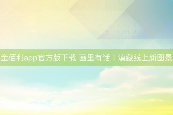 金佰利app官方版下载 画里有话丨滇藏线上新图景