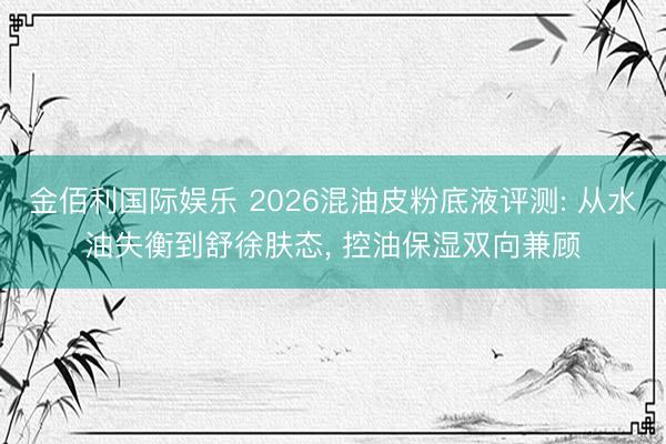 金佰利国际娱乐 2026混油皮粉底液评测: 从水油失衡到舒徐肤态， 控油保湿双向兼顾