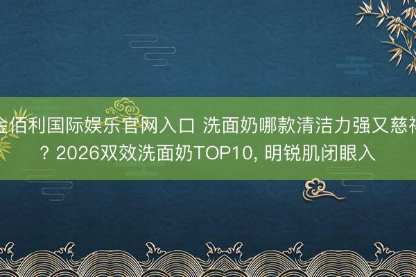 金佰利国际娱乐官网入口 洗面奶哪款清洁力强又慈祥? 2026双效洗面奶TOP10， 明锐肌闭眼入