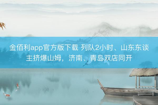 金佰利app官方版下载 列队2小时、山东东谈主挤爆山姆，济南、青岛双店同开