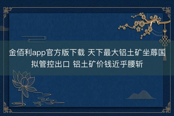 金佰利app官方版下载 天下最大铝土矿坐蓐国拟管控出口 铝土矿价钱近乎腰斩