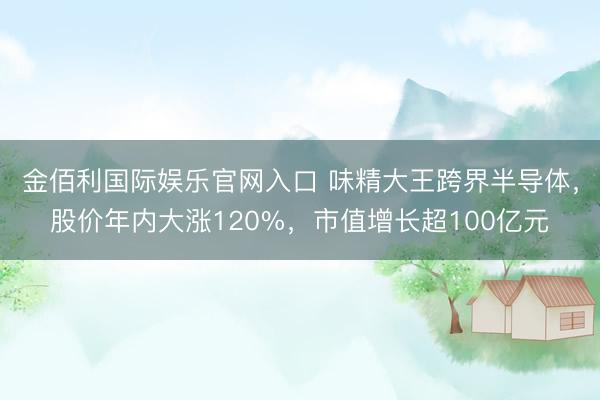 金佰利国际娱乐官网入口 味精大王跨界半导体，股价年内大涨120%，市值增长超100亿元