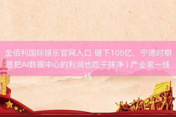 金佰利国际娱乐官网入口 砸下105亿，宁德时期思把AI数据中心的利润也吃干抹净 | 产业家一线