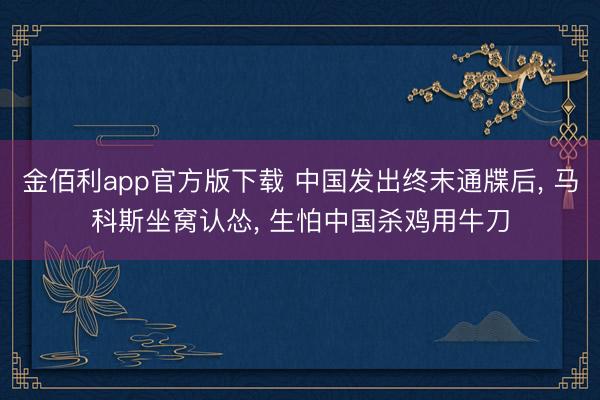 金佰利app官方版下载 中国发出终末通牒后， 马科斯坐窝认怂， 生怕中国杀鸡用牛刀