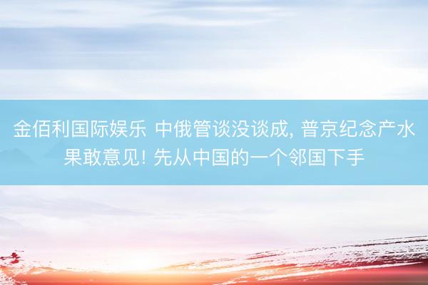 金佰利国际娱乐 中俄管谈没谈成， 普京纪念产水果敢意见! 先从中国的一个邻国下手