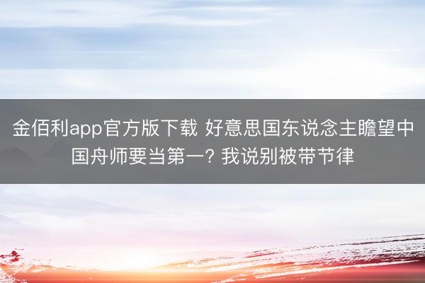 金佰利app官方版下载 好意思国东说念主瞻望中国舟师要当第一? 我说别被带节律
