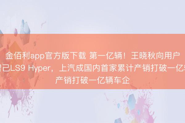金佰利app官方版下载 第一亿辆！王晓秋向用户托福智己LS9 Hyper，上汽成国内首家累计产销打破一亿辆车企