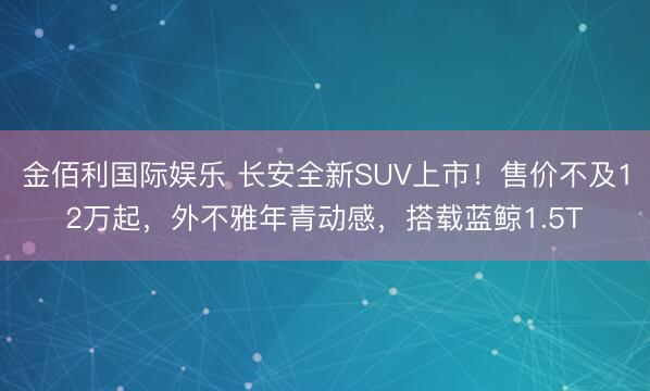 金佰利国际娱乐 长安全新SUV上市！售价不及12万起，外不雅年青动感，搭载蓝鲸1.5T